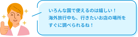 いろんな国で使えるのは嬉しい！海外旅行中も、行きたいお店の場所をすぐに調べられるね！