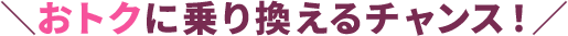 ＼おトクに乗り換えるチャンス！／
