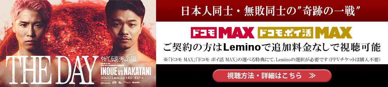 INOUE vs NAKATANI 日本人同士・無敗同士の”奇跡の一戦” ドコモ MAX ドコモ ポイ活 MAXご契約の方はLeminoで追加料金なしで視聴可能 ※「ドコモ MAX」「ドコモ ポイ活 MAX」の選べる特典にて、Leminoの選択が必要です(PPVチケットは購入不要) 視聴方法・詳細はこちら